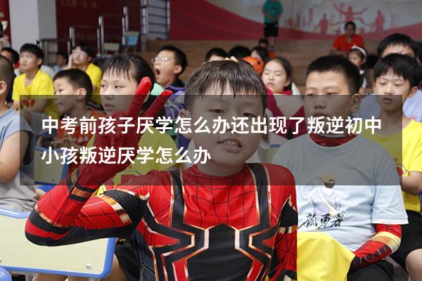 中考前孩子厌学怎么办还出现了叛逆（初中小孩叛逆厌学怎么办）