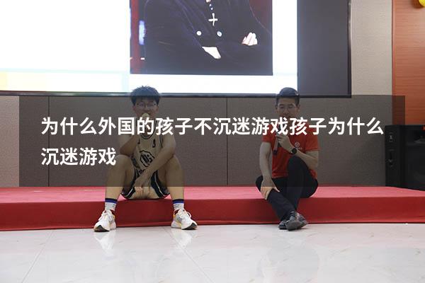 为什么外国的孩子不沉迷游戏（孩子为什么沉迷游戏）
