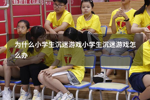 为什么小学生沉迷游戏（小学生沉迷游戏怎么办）