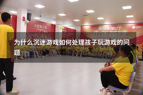 为什么沉迷游戏（如何处理孩子玩游戏的问题）