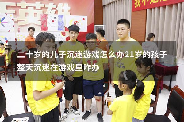 二十岁的儿子沉迷游戏怎么办（21岁的孩子整天沉迷在游戏里咋办）
