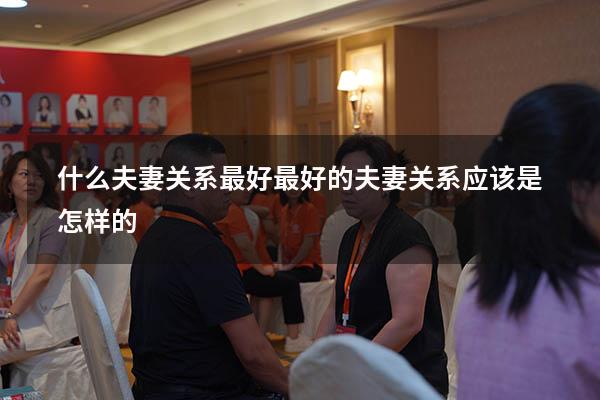 什么夫妻关系最好（最好的夫妻关系应该是怎样的）