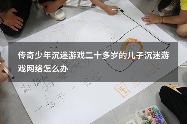 传奇少年沉迷游戏（二十多岁的儿子沉迷游戏网络怎么办）