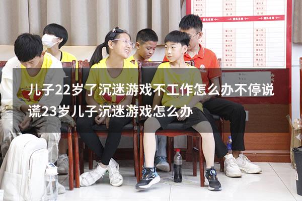 儿子22岁了沉迷游戏不工作怎么办.不停说谎（23岁儿子沉迷游戏怎么办）