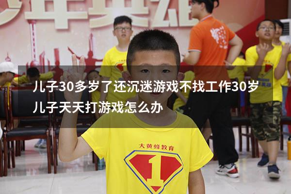 儿子30多岁了还沉迷游戏不找工作（30岁儿子天天打游戏怎么办）