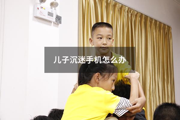 儿子沉迷手机怎么办（孩子总沉迷手机怎么办）