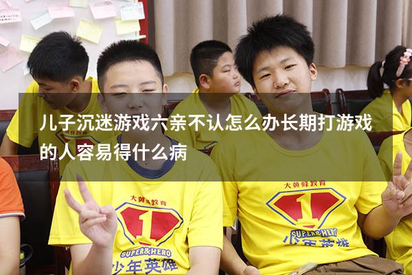 儿子沉迷游戏六亲不认怎么办（长期打游戏的人容易得什么病）