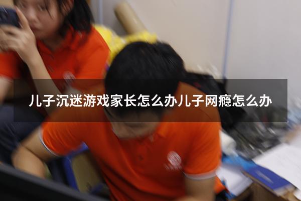 儿子沉迷游戏家长怎么办（儿子网瘾怎么办）
