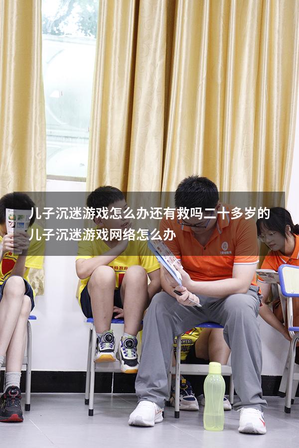 儿子沉迷游戏怎么办还有救吗（二十多岁的儿子沉迷游戏网络怎么办）