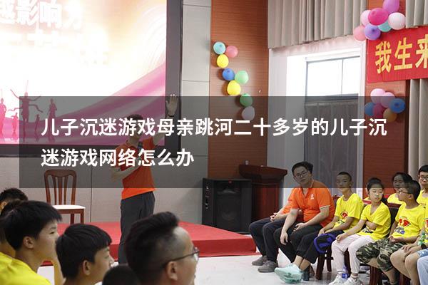 儿子沉迷游戏母亲跳河（二十多岁的儿子沉迷游戏网络怎么办）