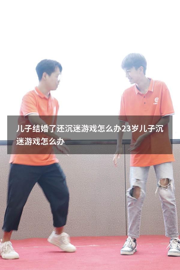 儿子结婚了还沉迷游戏怎么办（23岁儿子沉迷游戏怎么办）