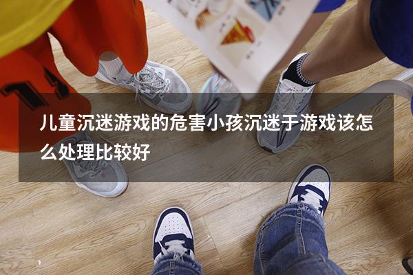 儿童沉迷游戏的危害（小孩沉迷于游戏该怎么处理比较好）