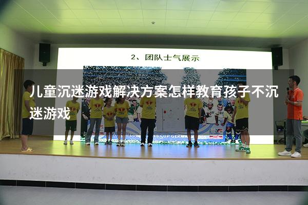 儿童沉迷游戏解决方案（怎样教育孩子不沉迷游戏）
