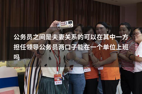 公务员之间是夫妻关系的可以在其中一方担任领导（公务员两口子能在一个单位上班吗）