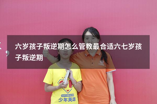 六岁孩子叛逆期怎么管教最合适六七岁孩子叛逆期