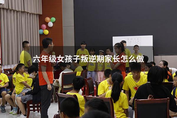 六年级女孩子叛逆期家长怎么做4671（六年级孩子叛逆的表现）