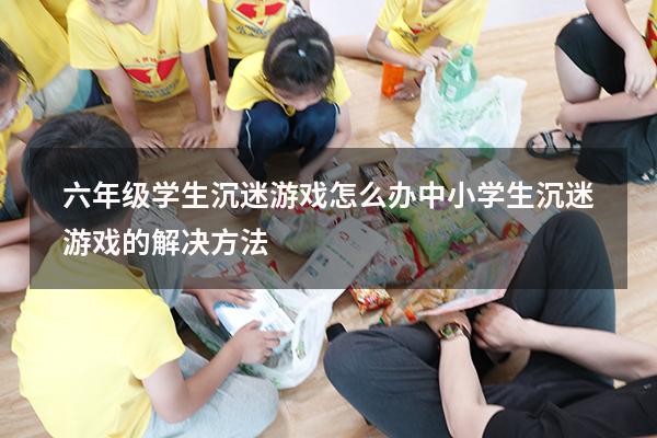六年级学生沉迷游戏怎么办（中小学生沉迷游戏的解决方法）