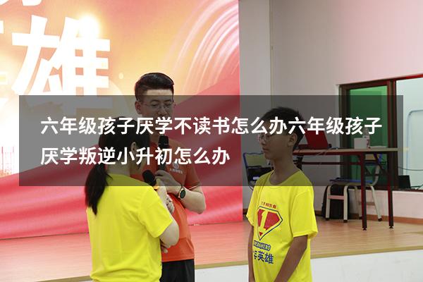 六年级孩子厌学不读书怎么办（六年级孩子厌学叛逆小升初怎么办）