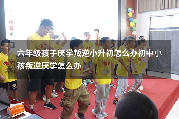 六年级孩子厌学叛逆小升初怎么办（初中小孩叛逆厌学怎么办）