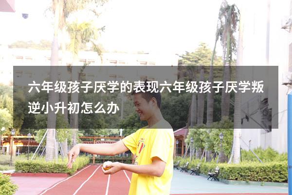 六年级孩子厌学的表现（六年级孩子厌学叛逆小升初怎么办）
