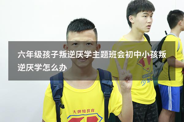 六年级孩子叛逆厌学主题班会（初中小孩叛逆厌学怎么办）