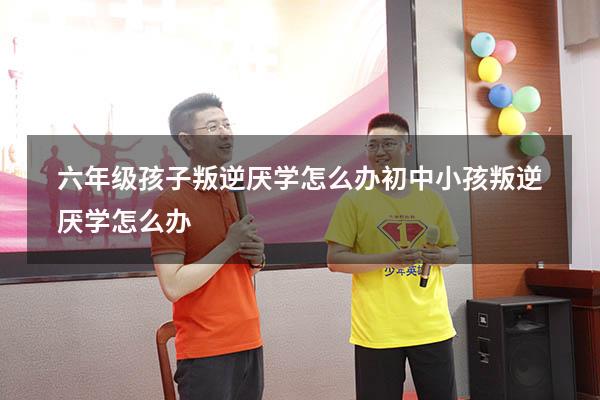 六年级孩子叛逆厌学怎么办（初中小孩叛逆厌学怎么办）