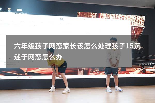 六年级孩子网恋家长该怎么处理（孩子15沉迷于网恋怎么办）