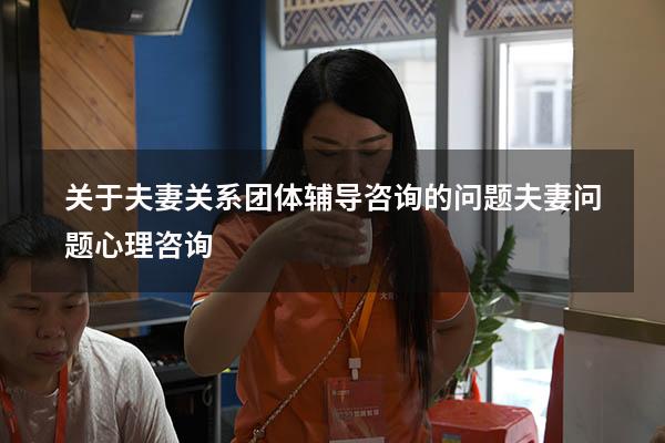 关于夫妻关系团体辅导咨询的问题（夫妻问题心理咨询）