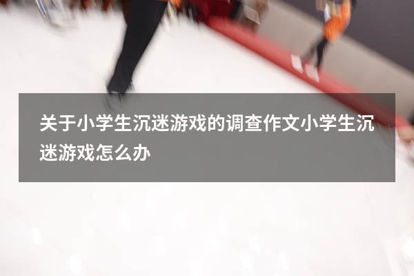 关于小学生沉迷游戏的调查作文（小学生沉迷游戏怎么办）
