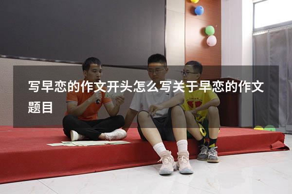 写早恋的作文开头怎么写（关于早恋的作文题目）