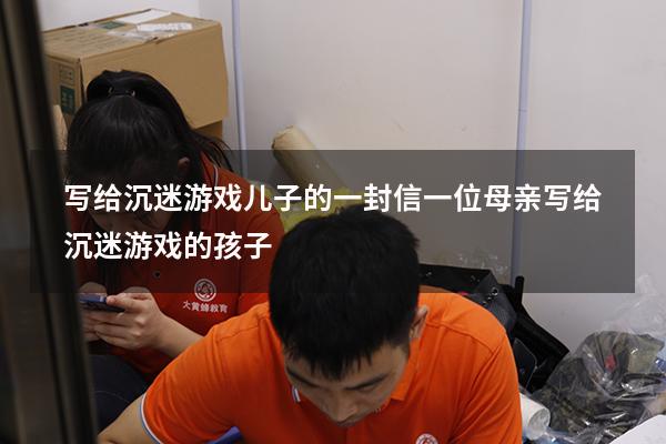 写给沉迷游戏儿子的一封信（一位母亲写给沉迷游戏的孩子）