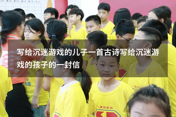 写给沉迷游戏的儿子一首古诗（写给沉迷游戏的孩子的一封信）