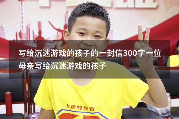 写给沉迷游戏的孩子的一封信300字（一位母亲写给沉迷游戏的孩子）