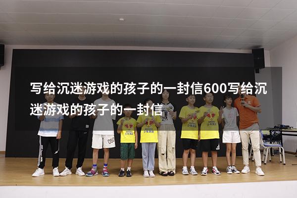 写给沉迷游戏的孩子的一封信600（写给沉迷游戏的孩子的一封信）