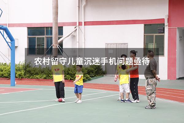 农村留守儿童沉迷手机问题亟待（怎么解决留守儿童的问题）
