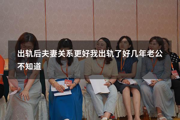 出轨后夫妻关系更好（我出轨了好几年老公不知道）