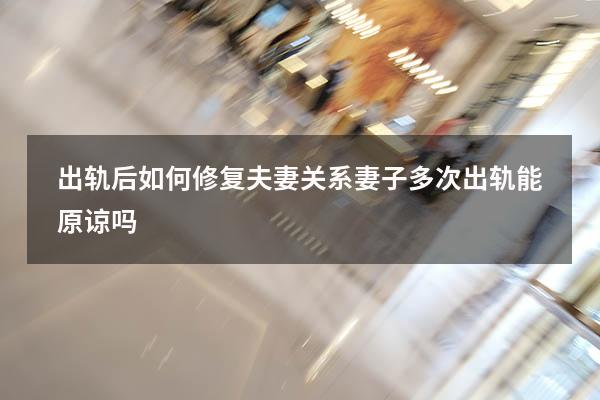 出轨后如何修复夫妻关系（妻子多次出轨能原谅吗）