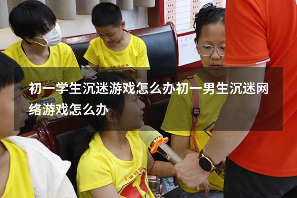 初一学生沉迷游戏怎么办（初一男生沉迷网络游戏怎么办）