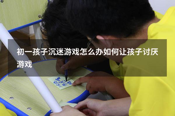 初一孩子沉迷游戏怎么办（如何让孩子讨厌游戏）