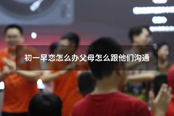 初一早恋怎么办父母怎么跟他们沟通