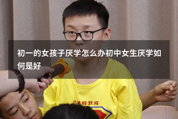 初一的女孩子厌学怎么办（初中女生厌学如何是好）