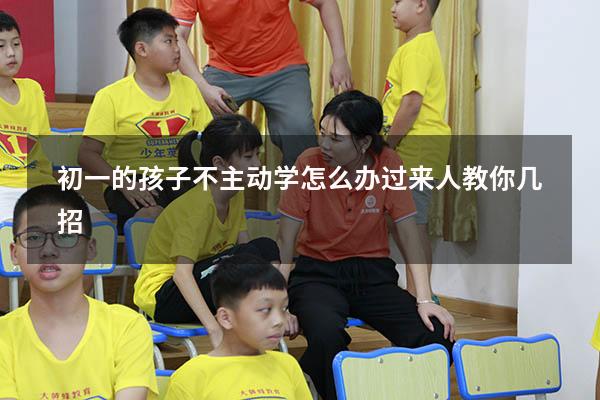 初一的孩子不主动学怎么办？过来人教你几招!（初一的孩子厌学,不肯去上学,怎么办）