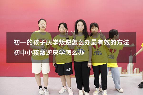 初一的孩子厌学叛逆怎么办最有效的方法（初中小孩叛逆厌学怎么办）
