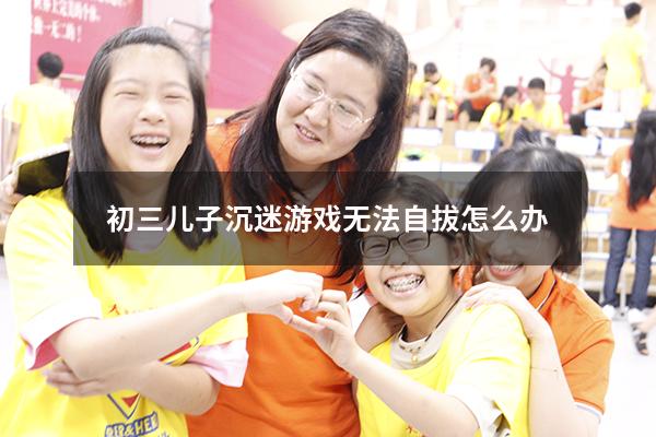 初三儿子沉迷游戏无法自拔怎么办