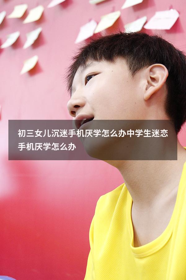 初三女儿沉迷手机厌学怎么办（中学生迷恋手机厌学怎么办）