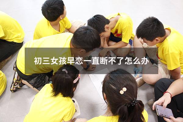 初三女孩早恋一直断不了怎么办