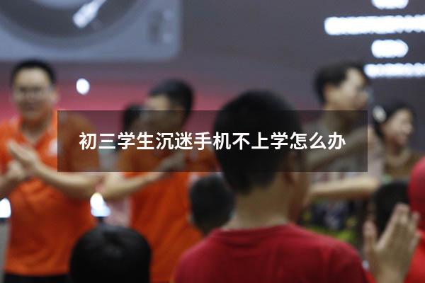 初三学生沉迷手机不上学怎么办