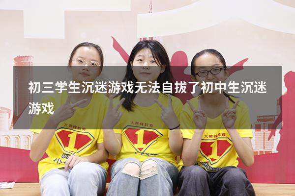 初三学生沉迷游戏无法自拔了（初中生沉迷游戏）