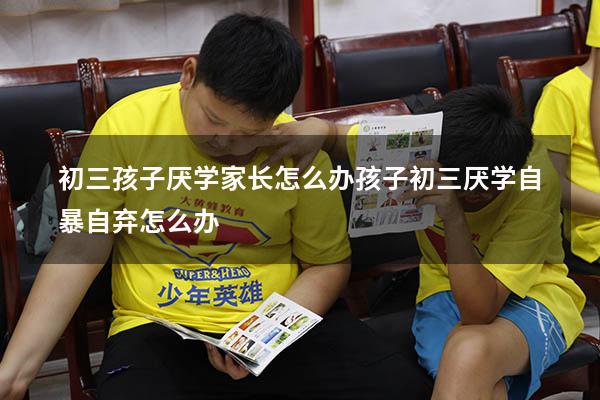 初三孩子厌学家长怎么办（孩子初三厌学自暴自弃怎么办）