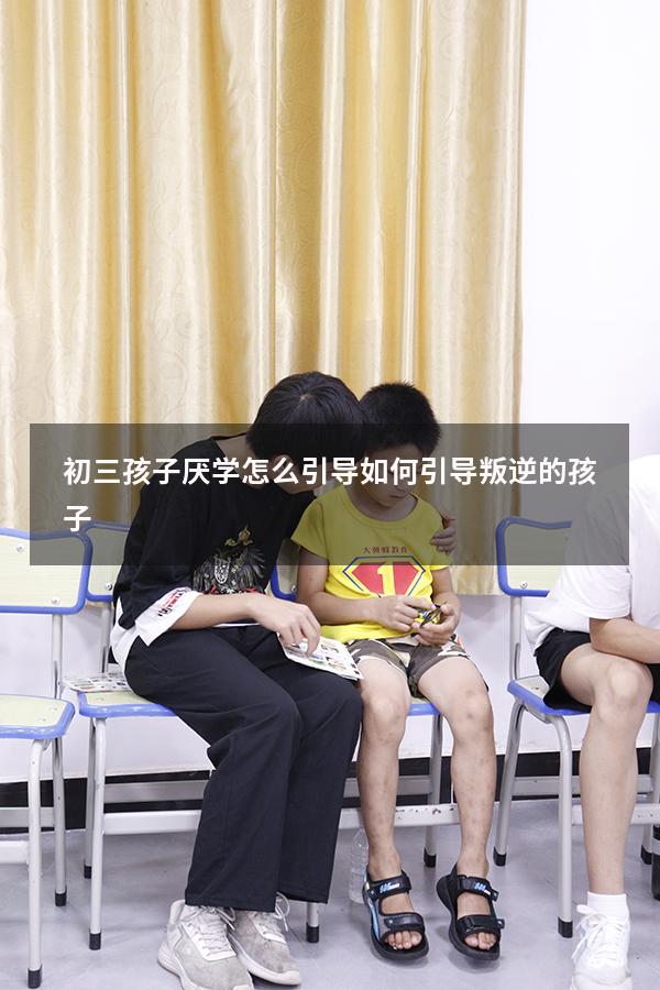 初三孩子厌学怎么引导（如何引导叛逆的孩子）
